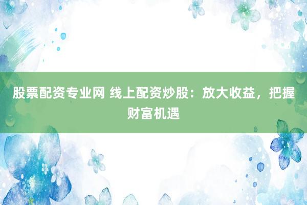 股票配资专业网 线上配资炒股：放大收益，把握财富机遇