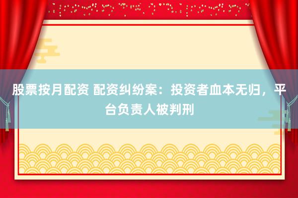 股票按月配资 配资纠纷案：投资者血本无归，平台负责人被判刑