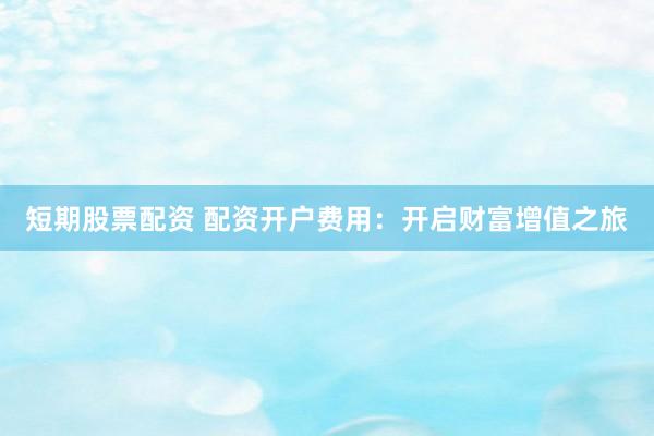 短期股票配资 配资开户费用：开启财富增值之旅