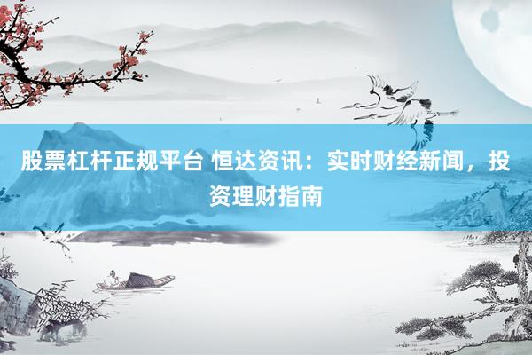 股票杠杆正规平台 恒达资讯：实时财经新闻，投资理财指南