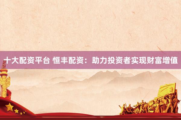 十大配资平台 恒丰配资：助力投资者实现财富增值