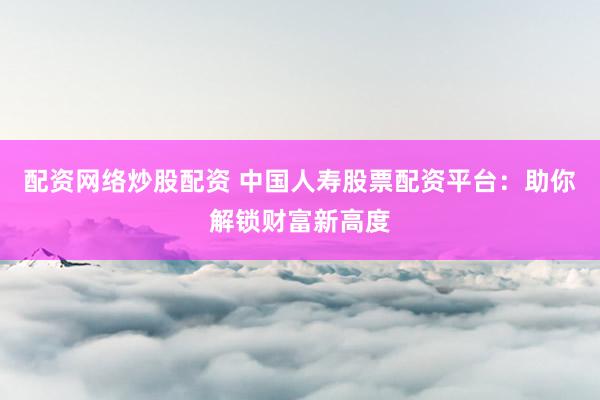 配资网络炒股配资 中国人寿股票配资平台：助你解锁财富新高度