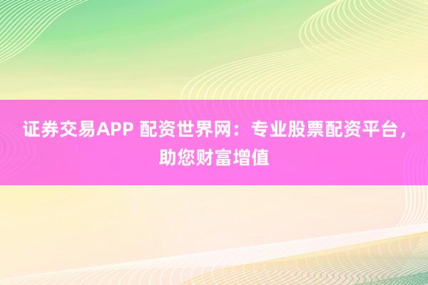 证券交易APP 配资世界网：专业股票配资平台，助您财富增值