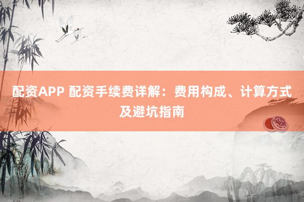 配资APP 配资手续费详解：费用构成、计算方式及避坑指南