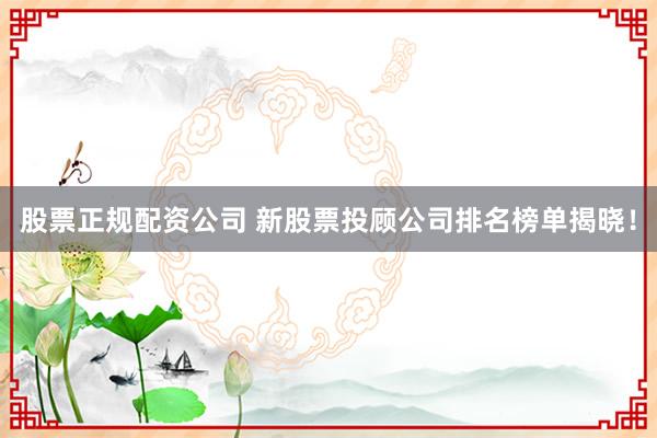 股票正规配资公司 新股票投顾公司排名榜单揭晓！