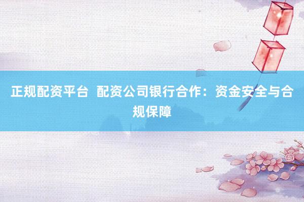 正规配资平台  配资公司银行合作：资金安全与合规保障