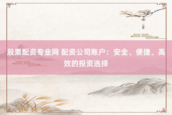 股票配资专业网 配资公司账户：安全、便捷、高效的投资选择