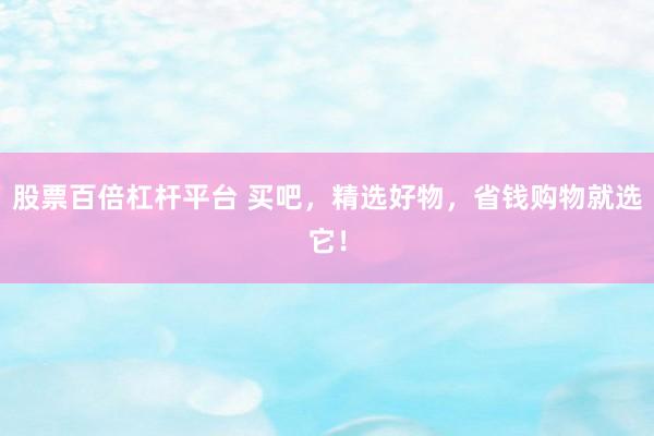股票百倍杠杆平台 买吧，精选好物，省钱购物就选它！