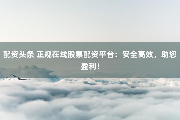 配资头条 正规在线股票配资平台：安全高效，助您盈利！
