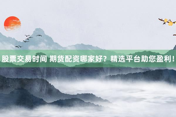 股票交易时间 期货配资哪家好？精选平台助您盈利！