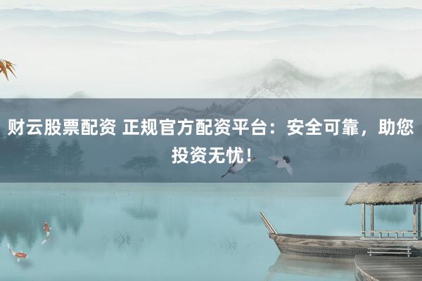 财云股票配资 正规官方配资平台：安全可靠，助您投资无忧！