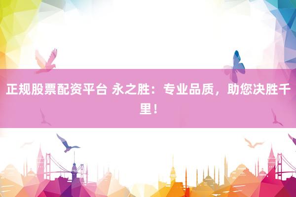 正规股票配资平台 永之胜：专业品质，助您决胜千里！