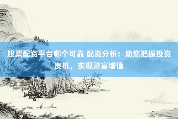 股票配资平台哪个可靠 配资分析：助您把握投资良机，实现财富增值