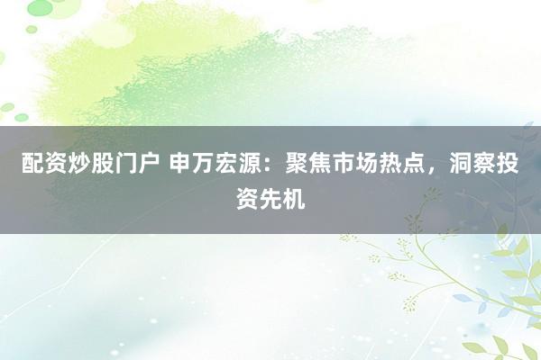 配资炒股门户 申万宏源：聚焦市场热点，洞察投资先机