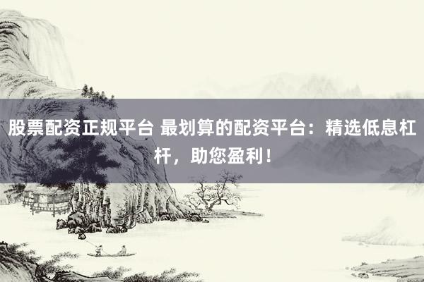 股票配资正规平台 最划算的配资平台：精选低息杠杆，助您盈利！