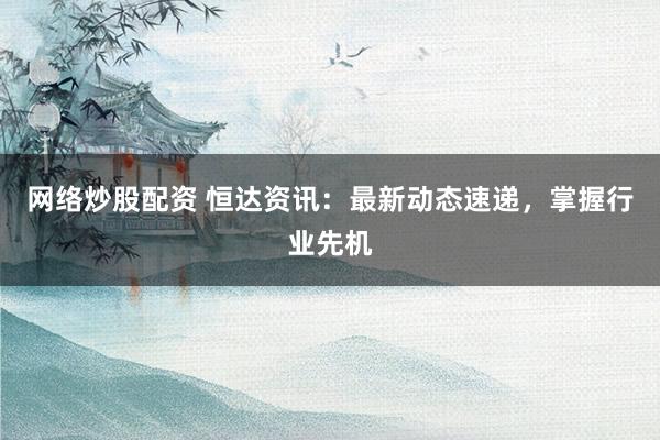 网络炒股配资 恒达资讯：最新动态速递，掌握行业先机