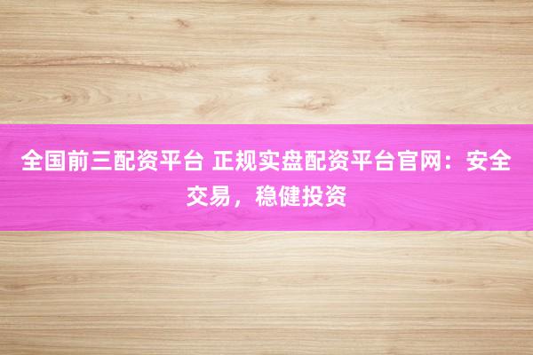 全国前三配资平台 正规实盘配资平台官网：安全交易，稳健投资