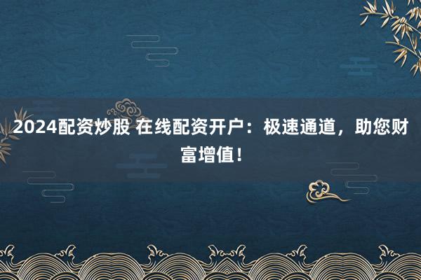 2024配资炒股 在线配资开户：极速通道，助您财富增值！