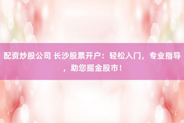 配资炒股公司 长沙股票开户：轻松入门，专业指导，助您掘金股市！