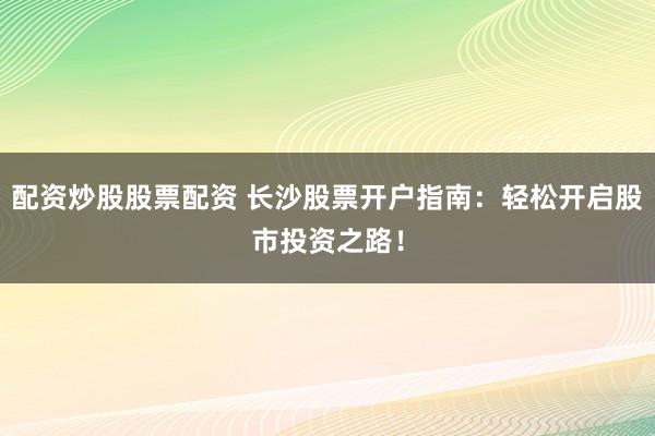 配资炒股股票配资 长沙股票开户指南：轻松开启股市投资之路！