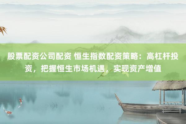 股票配资公司配资 恒生指数配资策略：高杠杆投资，把握恒生市场机遇，实现资产增值