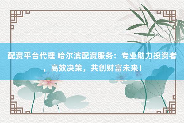 配资平台代理 哈尔滨配资服务：专业助力投资者，高效决策，共创财富未来！
