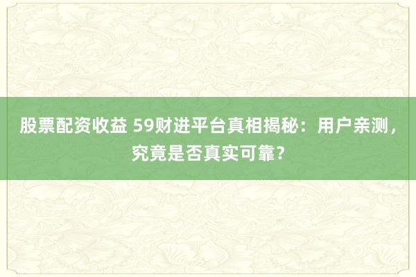 股票配资收益 59财进平台真相揭秘：用户亲测，究竟是否真实可靠？