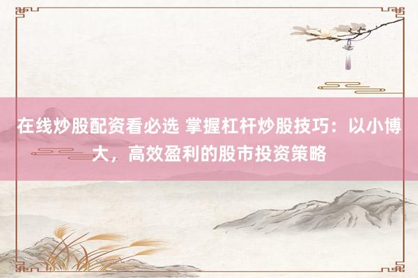 在线炒股配资看必选 掌握杠杆炒股技巧：以小博大，高效盈利的股市投资策略