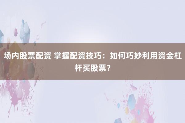 场内股票配资 掌握配资技巧：如何巧妙利用资金杠杆买股票？