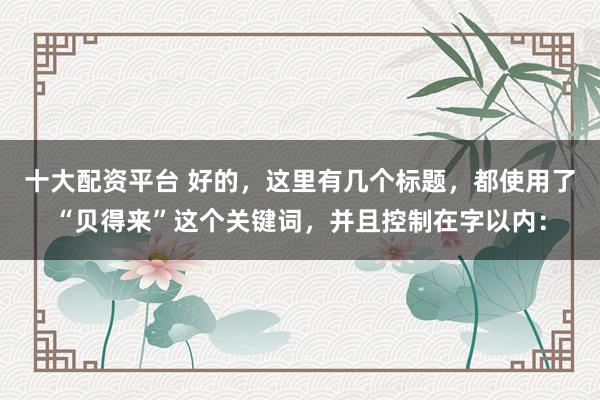 十大配资平台 好的，这里有几个标题，都使用了“贝得来”这个关键词，并且控制在字以内：