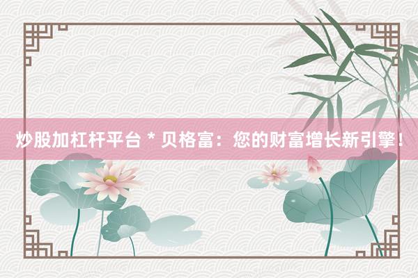 炒股加杠杆平台 * 贝格富：您的财富增长新引擎！