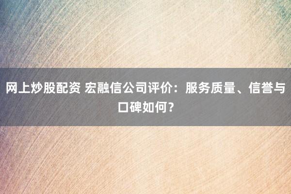 网上炒股配资 宏融信公司评价：服务质量、信誉与口碑如何？