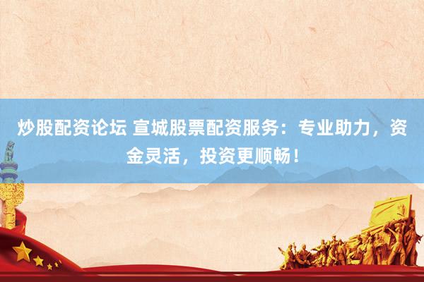 炒股配资论坛 宣城股票配资服务：专业助力，资金灵活，投资更顺畅！