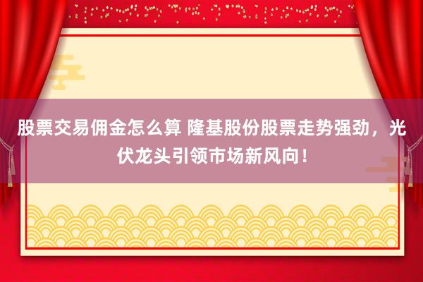 股票交易佣金怎么算 隆基股份股票走势强劲，光伏龙头引领市场新风向！