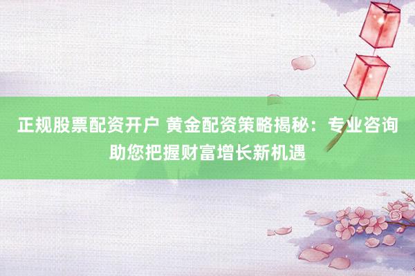 正规股票配资开户 黄金配资策略揭秘：专业咨询助您把握财富增长新机遇