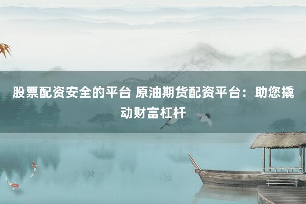 股票配资安全的平台 原油期货配资平台：助您撬动财富杠杆