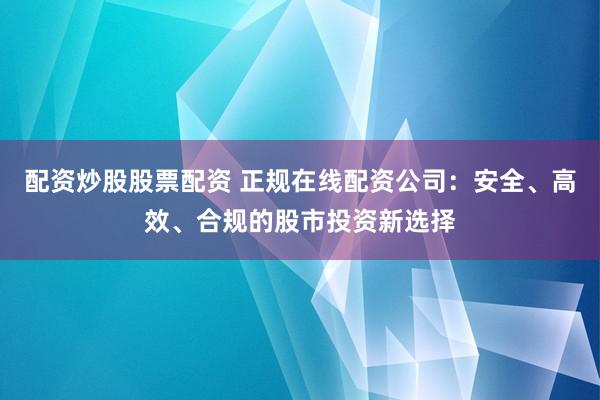 配资炒股股票配资 正规在线配资公司：安全、高效、合规的股市投资新选择