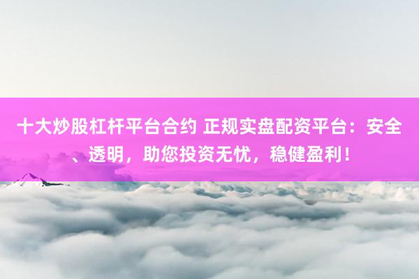 十大炒股杠杆平台合约 正规实盘配资平台：安全、透明，助您投资无忧，稳健盈利！