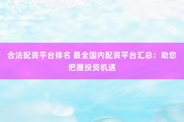 合法配资平台排名 最全国内配资平台汇总：助您把握投资机遇