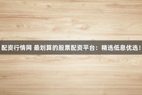 配资行情网 最划算的股票配资平台：精选低息优选！
