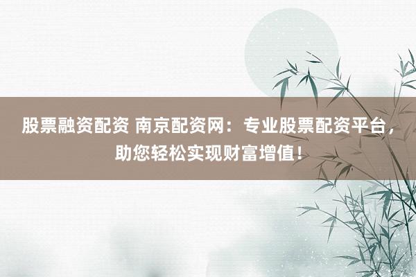股票融资配资 南京配资网：专业股票配资平台，助您轻松实现财富增值！