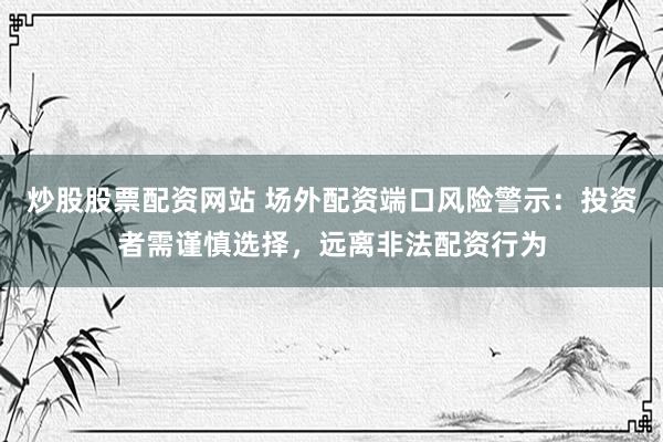 炒股股票配资网站 场外配资端口风险警示：投资者需谨慎选择，远离非法配资行为