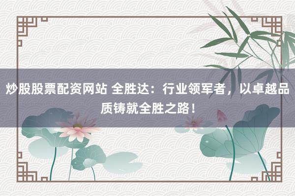 炒股股票配资网站 全胜达：行业领军者，以卓越品质铸就全胜之路！