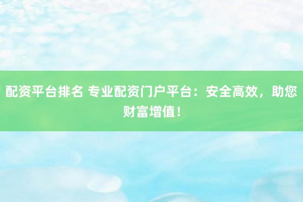 配资平台排名 专业配资门户平台：安全高效，助您财富增值！