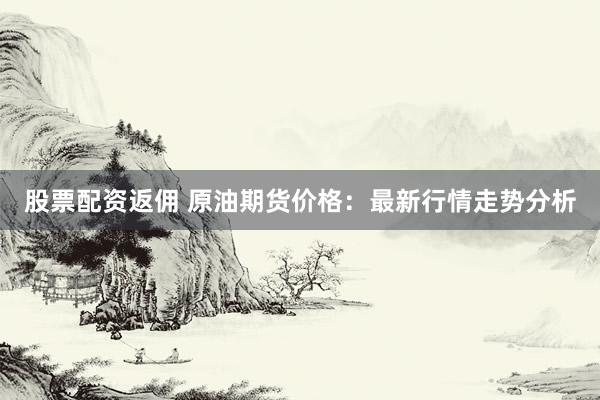 股票配资返佣 原油期货价格：最新行情走势分析