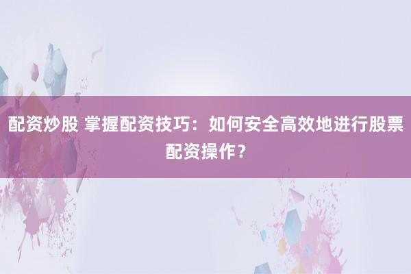 配资炒股 掌握配资技巧：如何安全高效地进行股票配资操作？