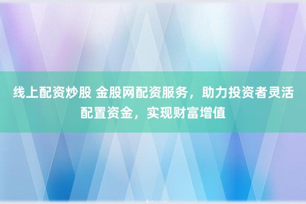 线上配资炒股 金股网配资服务，助力投资者灵活配置资金，实现财富增值