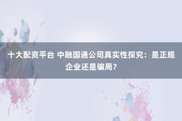 十大配资平台 中融国通公司真实性探究：是正规企业还是骗局？