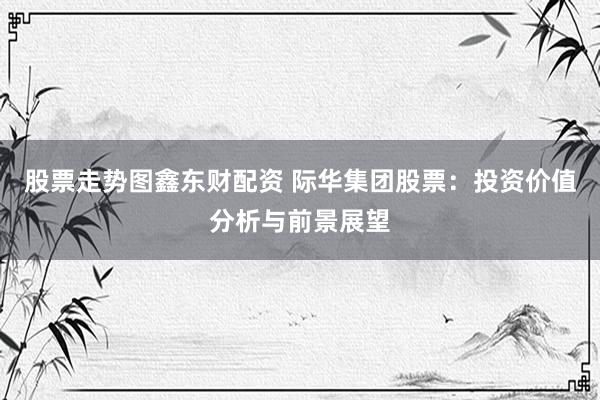 股票走势图鑫东财配资 际华集团股票：投资价值分析与前景展望