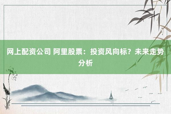 网上配资公司 阿里股票：投资风向标？未来走势分析